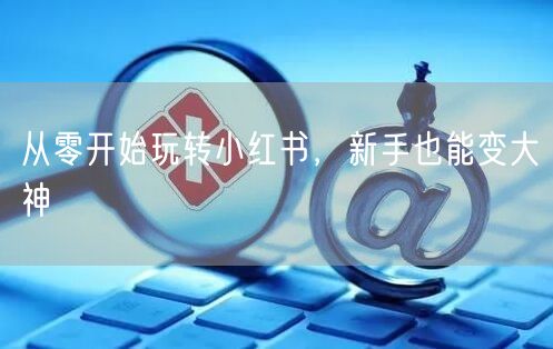从零开始玩转小红书，新手也能变大神